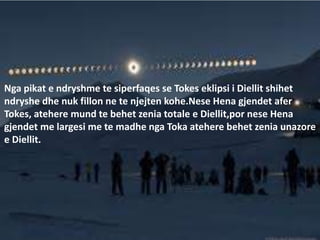Nga pikat e ndryshme te siperfaqes se Tokes eklipsi i Diellit shihet
ndryshe dhe nuk fillon ne te njejten kohe.Nese Hena gjendet afer
Tokes, atehere mund te behet zenia totale e Diellit,por nese Hena
gjendet me largesi me te madhe nga Toka atehere behet zenia unazore
e Diellit.
 