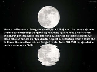 Hena e re dhe Hena e plote gjate nje muaji (29,5 dite) nderrohen vetem nje here,
atehere eshte dashur qe per qdo muaj te ndodhe nga nje zenie e Henes dhe e
Diellit. Por, per shkakun se Toka dhe Hena nuk shtrihen ne te njejtin rrafsh.Kur
Hena eshte ne hije ose afer tyre d.m.th. ne pikat ku priten trajektoret e Tokes dhe
te Henes dhe nese Hena esht ne Perigje (me afer Tokes 383.300 km), vjen deri te
zenia e Henes ose e Diellit.
 