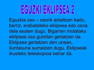 Eguzkia oso – osorik estaltzen badu, 
berriz, erabatateko eklipsea edo osoa 
dela esaten dugu. Bigarren motatako 
eklipsea oso gutxitan gertatzen da. 
Eklipsea gertatzen den unean, 
iluntasuna sumatzen dugu. Eklipseak 
ikusteko teleskopioa behar da. 
 