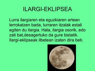 ILARGI-EKLIPSEA 
Lurra ilargiaren eta eguzkiaren artean 
lerrokatzen bada, lurraren itzalak estali 
egiten du ilargia. Hala, ilargia osorik, edo 
zati bat,desagertuko da gure bistatik. 
Ilargi-eklipseak ilbetean izaten dira beti. 
 