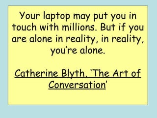 Your laptop may put you in
touch with millions. But if you
are alone in reality, in reality,
         you’re alone.

Catherine Blyth, ‘The Art of
       Conversation’
 