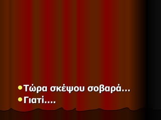  Τώρα  σκέψου σοβαρά…
 Γιατί….
 