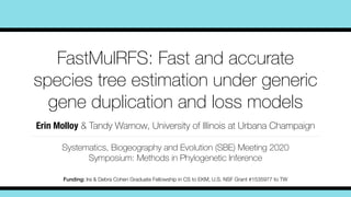 FastMulRFS: Fast and accurate
species tree estimation under generic
gene duplication and loss models
Erin Molloy & Tandy Warnow, University of Illinois at Urbana Champaign
Systematics, Biogeography and Evolution (SBE) Meeting 2020
Symposium: Methods in Phylogenetic Inference
Funding: Ira & Debra Cohen Graduate Fellowship in CS to EKM, U.S. NSF Grant #1535977 to TW
 