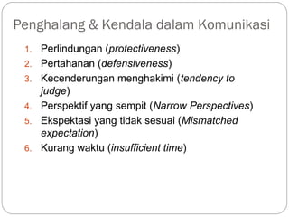 Penghalang & Kendala dalam Komunikasi
1. Perlindungan (protectiveness)
2. Pertahanan (defensiveness)
3. Kecenderungan menghakimi (tendency to
judge)
4. Perspektif yang sempit (Narrow Perspectives)
5. Ekspektasi yang tidak sesuai (Mismatched
expectation)
6. Kurang waktu (insufficient time)
 