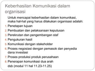 Keberhasilan Komunikasi dalam
organisasi
Untuk mencapai keberhasilan dalam komunikasi,
maka hal-hal yang harus dilakukan organisasi adalah:
1. Penetapan tujuan
2. Pembuatan dan pelaksanaan keputusan
3. Perekrutan dan pengembangan staf
4. Pengukuran hasil
5. Komunikasi dengan stakeholder
6. Proses negosiasi dengan pemasok dan penyedia
dana investasi
7. Proses produksi produk perusahaan
8. Penerapan komunikasi dua arah
dsb (modul 11 hal 11.23-11.25)
 