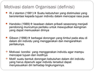 Motivasi dalam Organisasi (definisi)
 W.J stanton (1981) Suatu kebutuhan yang distimulasi yang
berorientasi kepada tujuan individu dalam mencapai rasa puas
 Handoko (1989) keadaan dalam pribadi seseorang menjadi
pendorong munculnya perilaku untuk mewujudkan keinginan
yang dapat memuaskan dirinya
 Gibson (1996) berbagai dorongan yang timbul pada atau di
dalam diri individu yang menggerakan dan mengarahkan
perilakunya.
 Motivasi: kondisi yang menggerakan individu agar mampu
mencapai tujuan dari motifnya
 Motif: suatu bentuk dorongan kebutuhan dalam diri individu
yang harus dipenuhi agar individu tersebut dapat
menyesuaikan diri terhadap lingkungannya.
 