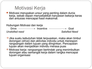 Motivasi Kerja
Motivasi merupakan unsur yang penting dalam dunia
kerja, sebab dapan menyebabkan karyawan bekerja keras
dan antusias mencapai hasil maksimal.
Hubungan Motivasi dan kerja
Drive Incentive Goal
Unstisfied need Satisfied Need
Jika suatu kebutuhan tidak terpuaskan, maka akan timbul
dorongan (drive) dan aktivitas individu untuk merespon
rangsangan dalam tujuan yang diinginkan. Pencapaian
tujuan akan menjadikan individu merasa puas
 Motivasi kerja: rangsangan bertindak yang menimbulkan
dorongan atau semangat kerja dalam rangka mencapai
tujuan organisasi
 