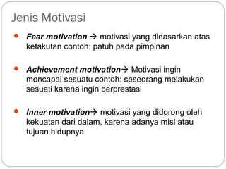 Jenis Motivasi
 Fear motivation  motivasi yang didasarkan atas
ketakutan contoh: patuh pada pimpinan
 Achievement motivation Motivasi ingin
mencapai sesuatu contoh: seseorang melakukan
sesuati karena ingin berprestasi
 Inner motivation motivasi yang didorong oleh
kekuatan dari dalam, karena adanya misi atau
tujuan hidupnya
 