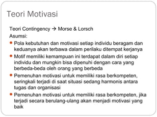 Teori Motivasi
Teori Contingency  Morse & Lorsch
Asumsi:
Pola kebutuhan dan motivasi setiap individu beragam dan
keduanya akan terbawa dalam perilaku ditempat kerjanya
Motif memiliki kemampuan ini terdapat dalam diri setiap
individu dan mungkin bisa dipenuhi dengan cara yang
berbeda-beda oleh orang yang berbeda
Pemenuhan motivasi untuk memiliki rasa berkompeten,
seringkali terjadi di saat situasi sedang harmonis antara
tugas dan organisasi
Pemenuhan motivasi untuk memiliki rasa berkompeten, jika
terjadi secara berulang-ulang akan menjadi motivasi yang
baik
 