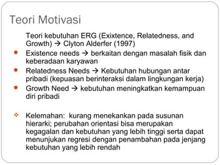 Teori Motivasi
Teori kebutuhan ERG (Exixtence, Relatedness, and
Growth)  Clyton Alderfer (1997)
 Existence needs  berkaitan dengan masalah fisik dan
keberadaan karyawan
 Relatedness Needs  Kebutuhan hubungan antar
pribadi (kepuasan berinteraksi dalam lingkungan kerja)
 Growth Need  kebutuhan meningkatkan kemampuan
diri pribadi
 Kelemahan: kurang menekankan pada susunan
hierarki; perubahan orientasi bisa merupakan
kegagalan dan kebutuhan yang lebih tinggi serta dapat
menunjukan regresi dengan penambahan pada jenjang
kebutuhan yang lebih rendah
 