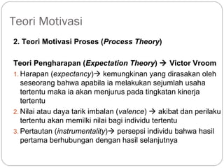 Teori Motivasi
2. Teori Motivasi Proses (Process Theory)
Teori Pengharapan (Expectation Theory)  Victor Vroom
1. Harapan (expectancy) kemungkinan yang dirasakan oleh
seseorang bahwa apabila ia melakukan sejumlah usaha
tertentu maka ia akan menjurus pada tingkatan kinerja
tertentu
2. Nilai atau daya tarik imbalan (valence)  akibat dan perilaku
tertentu akan memilki nilai bagi individu tertentu
3. Pertautan (instrumentality) persepsi individu bahwa hasil
pertama berhubungan dengan hasil selanjutnya
 