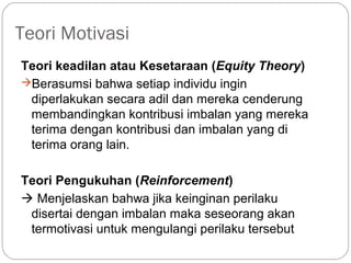 Teori Motivasi
Teori keadilan atau Kesetaraan (Equity Theory)
Berasumsi bahwa setiap individu ingin
diperlakukan secara adil dan mereka cenderung
membandingkan kontribusi imbalan yang mereka
terima dengan kontribusi dan imbalan yang di
terima orang lain.
Teori Pengukuhan (Reinforcement)
 Menjelaskan bahwa jika keinginan perilaku
disertai dengan imbalan maka seseorang akan
termotivasi untuk mengulangi perilaku tersebut
 