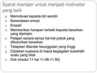 Syarat manajer untuk menjadi motivator
yang baik
a. Memotivasi kepada diri sendiri
b. Kecerdasan emosi
c. Empati
d. Memberikan harapan terbaik kepada bawahan
yang dipimpin
e. Pelajari secara serius hal-hal pokok yang
dibutuhkan bawahan
f. Tetapkan Standar keunggulan yang tinggi
g. Ciptakan suasana di mana kegagalan bukanlah
suatu yang fatal
h. Dsb (modul 11 hal 11.48-11.50)
 