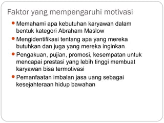 Faktor yang mempengaruhi motivasi
Memahami apa kebutuhan karyawan dalam
bentuk kategori Abraham Maslow
Mengidentifikasi tentang apa yang mereka
butuhkan dan juga yang mereka inginkan
Pengakuan, pujian, promosi, kesempatan untuk
mencapai prestasi yang lebih tinggi membuat
karyawan bisa termotivasi
Pemanfaatan imbalan jasa uang sebagai
kesejahteraan hidup bawahan
 