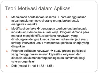 Teori Motivasi dalam Aplikasi
1. Manajemen berdasarkan sasaran  cara menggunakan
tujuan untuk memotivasi orang-orang, bukan untuk
mengawasi mereka
2. Modifikasi perilaku  penerapan teori penguatan kepada
individu-individu dalam situasi kerja. Program dimana para
manajer mengidentifikasi perilaku karyawan yang
dihubungkan dengna kinerja dan kemudian menjadi suatu
strategi intervensi untuk memperkuat perilaku kinerja yang
diinginkan
3. Program pelibatan karyawan  suatu proses partisipasi
yang menggunakan seluruh kapasitas karyawan dan
didesain untuk mendorong peningkatan komitment bagi
sukses organisasi
4. Dsb (modul 11 hal 11.52-11.55)
 