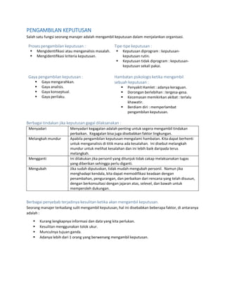 PENGAMBILAN KEPUTUSAN
Salah satu fungsi seorang manajer adalah mengambil keputusan dalam menjalankan organisasi.
Proses pengambilan keputusan :
 Mengidentifikasi atau menganalisis masalah.
 Mengidentifikasi kriteria keputusan.
Tipe-tipe keputusan :
 Keputusan diprogram : keputusan-
keputusan rutin.
 Keputusan tidak diprogram : keputusan-
keputusan sekali pakai.
Gaya pengambilan keputusan :
 Gaya mengarahkan.
 Gaya analisis.
 Gaya konseptual.
 Gaya perilaku.
Hambatan psikologis ketika mengambil
sebuah keputusan :
 Penyakit Hamlet : adanya keraguan.
 Dorongan berlebihan : tergesa-gesa.
 Kecemasan memikirkan akibat : terlalu
khawatir.
 Berdiam diri : memperlambat
pengambilan keputusan.
Berbagai tindakan jika keputusan gagal dilaksanakan :
Menyadari Menyadari kegagalan adalah penting untuk segera mengambil tindakan
perbaikan. Kegagalan bisa juga disebabkan faktor lingkungan.
Melangkah mundur Apabila pengambilan keputusan mengalami hambatan. Kita dapat berhenti
untuk menganalisis di titik mana ada kesalahan. Ini disebut melangkah
mundur untuk melihat kesalahan dan ini lebih baik daripada terus
melangkah.
Mengganti Ini dilakukan jika personil yang ditunjuk tidak cakap melaksanakan tugas
yang diberikan sehingga perlu diganti.
Mengubah Jika sudah diputuskan, tidak mudah mengubah personil. Namun jika
menghadapi kendala, kita dapat memodifikasi keadaan dengan
penambahan, pengurangan, dan perbaikan dari rencana yang telah disusun,
dengan berkonsultasi dengan jajaran atas, selevel, dan bawah untuk
memperoleh dukungan.
Berbagai penyebab terjadinya kesulitan ketika akan mengambil keputusan.
Seorang manajer terkadang sulit mengambil keputusan, hal ini disebabkan beberapa faktor, di antaranya
adalah :
 Kurang lengkapnya informasi dan data yang kita perlukan.
 Kesulitan menggunakan tolok ukur.
 Munculnya tujuan ganda.
 Adanya lebih dari 1 orang yang berwenang mengambil keputusan.
 