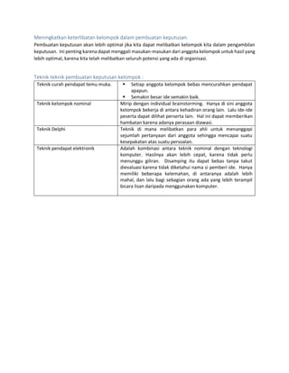 Meningkatkan keterlibatan kelompok dalam pembuatan keputusan.
Pembuatan keputusan akan lebih optimal jika kita dapat melibatkan kelompok kita dalam pengambilan
keputusan. Ini penting karena dapat menggali masukan-masukan dari anggota kelompok untuk hasil yang
lebih optimal, karena kita telah melibatkan seluruh potensi yang ada di organisasi.
Teknik-teknik pembuatan keputusan kelompok :
Teknik curah pendapat temu muka.  Setiap anggota kelompok bebas mencurahkan pendapat
apapun.
 Semakin besar ide semakin baik.
Teknik kelompok nominal Mirip dengan individual brainstorming. Hanya di sini anggota
kelompok bekerja di antara kehadiran orang lain. Lalu ide-ide
peserta dapat dilihat perserta lain. Hal ini dapat memberikan
hambatan karena adanya perasaan diawasi.
Teknik Delphi Teknik di mana melibatkan para ahli untuk menanggapi
sejumlah pertanyaan dari anggota sehingga mencapai suatu
kesepakatan atas suatu persoalan.
Teknik pendapat elektronik Adalah kombinasi antara teknik nominal dengan teknologi
komputer. Hasilnya akan lebih cepat, karena tidak perlu
menunggu giliran. Disamping itu dapat bebas tanpa takut
dievaluasi karena tidak diketahui nama si pemberi ide. Hanya
memiliki beberapa kelemahan, di antaranya adalah lebih
mahal, dan lalu bagi sebagian orang ada yang lebih terampil
bicara lisan daripada menggunakan komputer.
 