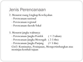 Jenis Perencanaan
2. Menurut ruang Lingkup Kewilayahan
- Perencanaan nasional
- Perencanaan regional
- Perencanaan daerah/lokal
3. Menurut jangka waktunya
- Perencanaan Jangka Pendek ( < 2 tahun)
- Perencanaan Jangka Menengah ( 2-5 thn)
- Perencanaan Jangka Panjang (> 5 thn)
Ciri2: Kontinuitas, Peninjauan, Mempertimbangkan atau
meninjau kembali tujuan
 