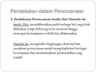 Pendekatan dalam Perencanaan
2. Pendekatan Perencanaan Inside Out/Outside–In
Inside-Out: menitikberatkan pada berbagai hal yang telah
dilakukan tetapi didorong terus menerus hingga
mencapai kemampuan terbaik bisa dilaksanakan
Outside-In: menganalisa lingkungan eksternal dan
membuat perencanaan untuk mengeksploitasi berbagai
kesempatan dan meminimalisasi permasalahan yang
terjadi
 