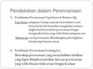 Pendekatan dalam Perencanaan
3. Pendekatan Perencanaan Top-Down & Bottom-Up
Top-Down: pimpinan/manajer puncak menentukan secara
menyeluruh dan kemudian mengijinkan manajer
tingkat bawah membuat perencanaan dengan
mengunakan batas yang telah di buat pimpinan atas.
Bottom-up: awal perencanaan dikembangkan pada tingkatan
bawah tanpa batasan aturan
4. Pendekatan Perencanaan Contingency
Mencakup perencanaan yang menyebabkan tindakan
yang dapat diimplementasikan dan saat perencanaan
yang telah disusun tidak sesuai dengan keadaan
 