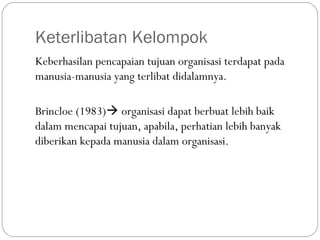 Keterlibatan Kelompok
Keberhasilan pencapaian tujuan organisasi terdapat pada
manusia-manusia yang terlibat didalamnya.
Brincloe (1983) organisasi dapat berbuat lebih baik
dalam mencapai tujuan, apabila, perhatian lebih banyak
diberikan kepada manusia dalam organisasi.
 