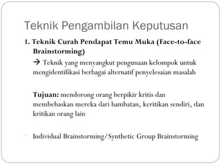 Teknik Pengambilan Keputusan
1. Teknik Curah Pendapat Temu Muka (Face-to-face
Brainstorming)
 Teknik yang menyangkut pengunaan kelompok untuk
mengidentifikasi berbagai alternatif penyelesaian masalah
Tujuan: mendorong orang berpikir kritis dan
membebaskan mereka dari hambatan, keritikan sendiri, dan
kritikan orang lain
- Individual Brainstorming/Synthetic Group Brainstorming
 