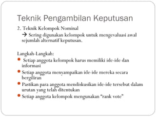 Teknik Pengambilan Keputusan
2. Teknik Kelompok Nominal
 Sering digunakan kelompok untuk mengevaluasi awal
sejumlah alternatif keputusan.
Langkah-Langkah:
 Setiap anggota kelompok harus memiliki ide-ide dan
informasi
Setiap anggota menyampaikan ide-ide mereka secara
bergiliran
Pastikan para anggota mendiskusikan ide-ide tersebut dalam
urutan yang telah ditentukan
Setiap anggota kelompok mengunakan “rank vote”
 
