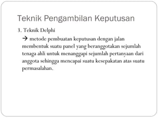 Teknik Pengambilan Keputusan
3. Teknik Delphi
 metode pembuatan keputusan dengan jalan
membentuk suatu panel yang beranggotakan sejumlah
tenaga ahli untuk menanggapi sejumlah pertanyaan dari
anggota sehingga mencapai suatu kesepakatan atas suatu
permasalahan.
 