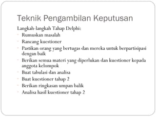 Teknik Pengambilan Keputusan
Langkah-langkah Tahap Delphi:
- Rumuskan masalah
- Rancang kuestioner
- Pastikan orang yang bertugas dan mereka untuk berpartisipasi
dengan baik
- Berikan semua materi yang diperlukan dan kuestioner kepada
anggota kelompok
- Buat tabulasi dan analisa
- Buat kuestioner tahap 2
- Berikan ringkasan umpan balik
- Analisa hasil kuestioner tahap 2
 