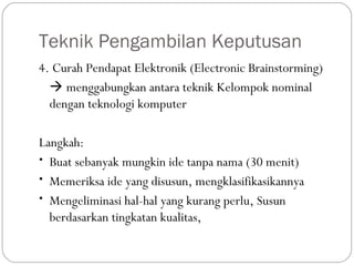 Teknik Pengambilan Keputusan
4. Curah Pendapat Elektronik (Electronic Brainstorming)
 menggabungkan antara teknik Kelompok nominal
dengan teknologi komputer
Langkah:
• Buat sebanyak mungkin ide tanpa nama (30 menit)
• Memeriksa ide yang disusun, mengklasifikasikannya
• Mengeliminasi hal-hal yang kurang perlu, Susun
berdasarkan tingkatan kualitas,
 
