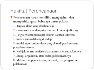 Hakikat Perencanaan
Perencanaan harus memiliki, mengetahui, dan
memperhitungkan beberapa unsur pokok:
1. Tujuan akhir yang dikehendaki
2. sasaran-sasaran dan prioritas untuk mewujudkannya
3. Jangka waktu mencapai sasaran-sasaran tersebut
4. masalah-masalah ang dihadapi
5. modal atau sumber daya yang akan digunakan serta
pengalokasiannya
6. Kebijaksanaan-kebijaksanaan untuk melaksanakannya
7. orang, organisasi, atau badan pelaksanaannya
8. Mekanisme pemantauan, evaluasi, dan pengawasan
pelaksanaan
 