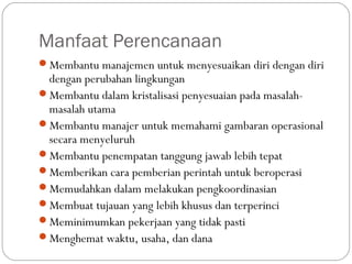 Manfaat Perencanaan
Membantu manajemen untuk menyesuaikan diri dengan diri
dengan perubahan lingkungan
Membantu dalam kristalisasi penyesuaian pada masalah-
masalah utama
Membantu manajer untuk memahami gambaran operasional
secara menyeluruh
Membantu penempatan tanggung jawab lebih tepat
Memberikan cara pemberian perintah untuk beroperasi
Memudahkan dalam melakukan pengkoordinasian
Membuat tujauan yang lebih khusus dan terperinci
Meminimumkan pekerjaan yang tidak pasti
Menghemat waktu, usaha, dan dana
 
