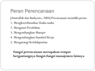 Peran Perencanaan
[Amirullah dan Budiyono, 2004] Perencanaan memiliki peran:
1. Mengkoordinasikan Usaha-usaha
2. Mengatasi Perubahan
3. Mengembangkan Manajer
4. Mengembangkan Standard Kerja
5. Mengurangi Ketidakpastian
Fungsi perencanaan merupakan tempat
bergantungnya fungsi-fungsi manajemen lainnya
 
