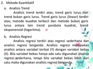 2. Metode Kuantitatif
a. Analisis Trend
Analisis trend terdiri atas; trend garis lurus dan
trend bukan garis lurus. Trend garis lurus (linear) terdiri
atas; metode kuadrat terkecil dan metode bukan garis
lurus antara lain trend parabola kuadrat, trend
eksponensial (logaritma).
b. Analisis Regresi
Analisis regresi terdiri atas regresi sederhana dan
analisis regresi berganda. Analisis regresi merupakan
analisis antara variabel terikat (Y) dengan variabel bebas
(X). Bila variabel bebas hanya ada satu digunakan analisis
regresi sederhana, tetapi bila variabel bebas lebih dari
satu maka digunakan analisis regresi berganda.

 