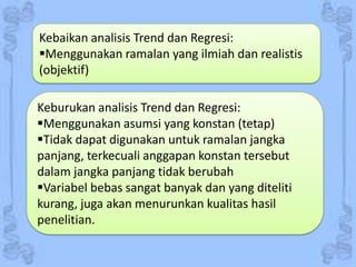 Kebaikan analisis Trend dan Regresi:
Menggunakan ramalan yang ilmiah dan realistis
(objektif)
Keburukan analisis Trend dan Regresi:
Menggunakan asumsi yang konstan (tetap)
Tidak dapat digunakan untuk ramalan jangka
panjang, terkecuali anggapan konstan tersebut
dalam jangka panjang tidak berubah
Variabel bebas sangat banyak dan yang diteliti
kurang, juga akan menurunkan kualitas hasil
penelitian.

 