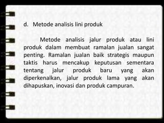 d. Metode analisis lini produk
Metode analisis jalur produk atau lini
produk dalam membuat ramalan jualan sangat
penting. Ramalan jualan baik strategis maupun
taktis harus mencakup keputusan sementara
tentang jalur produk baru yang akan
diperkenalkan, jalur produk lama yang akan
dihapuskan, inovasi dan produk campuran.

 