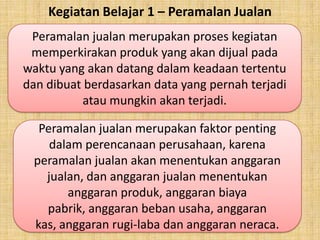 Kegiatan Belajar 1 – Peramalan Jualan
Peramalan jualan merupakan proses kegiatan
memperkirakan produk yang akan dijual pada
waktu yang akan datang dalam keadaan tertentu
dan dibuat berdasarkan data yang pernah terjadi
atau mungkin akan terjadi.
Peramalan jualan merupakan faktor penting
dalam perencanaan perusahaan, karena
peramalan jualan akan menentukan anggaran
jualan, dan anggaran jualan menentukan
anggaran produk, anggaran biaya
pabrik, anggaran beban usaha, anggaran
kas, anggaran rugi-laba dan anggaran neraca.

 