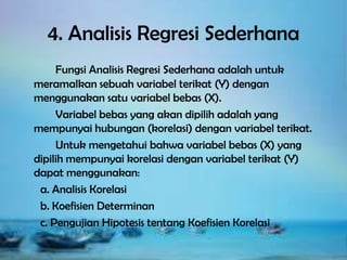 4. Analisis Regresi Sederhana
Fungsi Analisis Regresi Sederhana adalah untuk
meramalkan sebuah variabel terikat (Y) dengan
menggunakan satu variabel bebas (X).
Variabel bebas yang akan dipilih adalah yang
mempunyai hubungan (korelasi) dengan variabel terikat.
Untuk mengetahui bahwa variabel bebas (X) yang
dipilih mempunyai korelasi dengan variabel terikat (Y)
dapat menggunakan:
a. Analisis Korelasi
b. Koefisien Determinan
c. Pengujian Hipotesis tentang Koefisien Korelasi

 