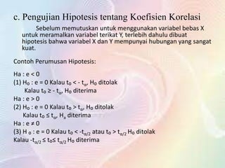 c. Pengujian Hipotesis tentang Koefisien Korelasi
Sebelum memutuskan untuk menggunakan variabel bebas X
untuk meramalkan variabel terikat Y, terlebih dahulu dibuat
hipotesis bahwa variabel X dan Y mempunyai hubungan yang sangat
kuat.
Contoh Perumusan Hipotesis:
Ha : e < 0
(1) H₀ : e = 0 Kalau t₀ < - tα, H₀ ditolak
Kalau t₀ ≥ - tα, H₀ diterima
Ha : e > 0
(2) H₀ : e = 0 Kalau t₀ > tα, H₀ ditolak
Kalau t₀ ≤ tα, Ha diterima
Ha : e ≠ 0
(3) H ₀ : e = 0 Kalau t₀ < -tα/2 atau t₀ > tα/2 H₀ ditolak
Kalau -tα/2 ≤ t₀≤ tα/2 H₀ diterima

 