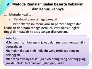 A. Metode Ramalan Jualan beserta Kebaikan
dan Keburukannya
1. Metode Kualitatif
a. Pendapat para tenaga penjual
Pendekatan ini menekankan pertimbangan dan
keahlian dari para tenaga penjual. Partisipasi tingkat
tinggi dari bawah ke atas sangat ditekankan.
Kebaikan:
Menanamkan tanggung jawab dan mereka merasa milik
perusahaan
Ramalan dibuat oleh individu yang terdekat dengan
pelanggan
Rencana awalnya disetujui oleh orang yang bertanggung
jawab untuk tercapainya tujuan penjualan

 