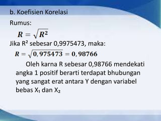 b. Koefisien Korelasi
Rumus:

Jika R² sebesar 0,9975473, maka:
Oleh karna R sebesar 0,98766 mendekati
angka 1 positif berarti terdapat bhubungan
yang sangat erat antara Y dengan variabel
bebas X₁ dan X₂

 