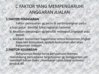 C FAKTOR YANG MEMPENGARUHI
ANGGARAN JUALAN
1.FAKTOR PEMASARAN
Faktor pemasaran yg perlu di pertimbangkan yaitu:
a.luas pasar bersifat lokal,regional,nasional
b. keadaan persaingan yg bersifat monopoli,oligopoli atau
bebas
c. keadaan konsumen bagaimana selera konsumen,tingkat
daya beli konsumen,apakah konsumen ahir atau
konsumen industri.
2.FAKTOR KEUANGAN
Seharusnya modal kerja perusahaan mampu
mendukung pencapaian targetjualan yg dianggarkan,spt
membeli bahan baku ,membayar upah,biaya promosi
produk dll.

 