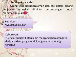 c. Pendapat para ahli
Orang yang berpengalaman dan ahli dalam bidang
penjualan seringkali dimintai pertimbangan untuk
meramalkan jualan.
Kebaikan:
Mudah dilakukan
Keburukan:
Bersifat subjektif atau lebih mengandalkan orangnya
daripada data yang mendukung pendapat orang
tersebut

 