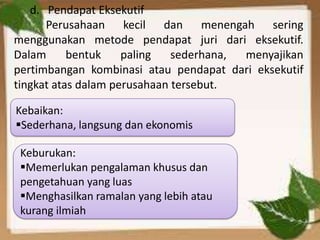 d. Pendapat Eksekutif
Perusahaan kecil dan menengah sering
menggunakan metode pendapat juri dari eksekutif.
Dalam
bentuk
paling
sederhana,
menyajikan
pertimbangan kombinasi atau pendapat dari eksekutif
tingkat atas dalam perusahaan tersebut.
Kebaikan:
Sederhana, langsung dan ekonomis
Keburukan:
Memerlukan pengalaman khusus dan
pengetahuan yang luas
Menghasilkan ramalan yang lebih atau
kurang ilmiah

 