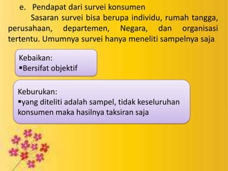 e. Pendapat dari survei konsumen
Sasaran survei bisa berupa individu, rumah tangga,
perusahaan, departemen, Negara, dan organisasi
tertentu. Umumnya survei hanya meneliti sampelnya saja.
Kebaikan:
Bersifat objektif
Keburukan:
yang diteliti adalah sampel, tidak keseluruhan
konsumen maka hasilnya taksiran saja

 