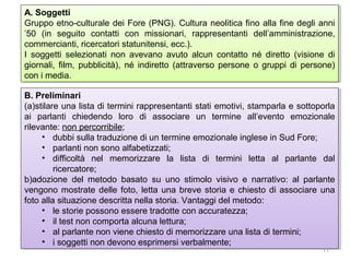 A. Soggetti
A. Soggetti
Gruppo etno-culturale dei Fore (PNG). Cultura neolitica fino alla fine degli anni
Gruppo etno-culturale dei Fore (PNG). Cultura neolitica fino alla fine degli anni
’50 (in seguito contatti con missionari, rappresentanti dell’amministrazione,
’50 (in seguito contatti con missionari, rappresentanti dell’amministrazione,
commercianti, ricercatori statunitensi, ecc.).
commercianti, ricercatori statunitensi, ecc.).
I I soggetti selezionati non avevano avuto alcun contatto né diretto (visione di
soggetti selezionati non avevano avuto alcun contatto né diretto (visione di
giornali, film, pubblicità), né indiretto (attraverso persone o gruppi di persone)
giornali, film, pubblicità), né indiretto (attraverso persone o gruppi di persone)
con i imedia.
con media.
B. Preliminari
B. Preliminari
(a)stilare una lista di termini rappresentanti stati emotivi, stamparla e sottoporla
(a)stilare una lista di termini rappresentanti stati emotivi, stamparla e sottoporla
ai parlanti chiedendo loro di associare un termine all’evento emozionale
ai parlanti chiedendo loro di associare un termine all’evento emozionale
rilevante: non percorribile;
rilevante: non percorribile;
•• dubbi sulla traduzione di un termine emozionale inglese in Sud Fore;
dubbi sulla traduzione di un termine emozionale inglese in Sud Fore;
•• parlanti non sono alfabetizzati;
parlanti non sono alfabetizzati;
•• difficoltà nel memorizzare la lista di termini letta al parlante dal
difficoltà nel memorizzare la lista di termini letta al parlante dal
ricercatore;
ricercatore;
b)adozione del metodo basato su uno stimolo visivo e narrativo: al parlante
b)adozione del metodo basato su uno stimolo visivo e narrativo: al parlante
vengono mostrate delle foto, letta una breve storia e chiesto di associare una
vengono mostrate delle foto, letta una breve storia e chiesto di associare una
foto alla situazione descritta nella storia. Vantaggi del metodo:
foto alla situazione descritta nella storia. Vantaggi del metodo:
•• le storie possono essere tradotte con accuratezza;
le storie possono essere tradotte con accuratezza;
•• ililtest non comporta alcuna lettura;
test non comporta alcuna lettura;
•• al parlante non viene chiesto di memorizzare una lista di termini;
al parlante non viene chiesto di memorizzare una lista di termini;
•• i isoggetti non devono esprimersi verbalmente;
soggetti non devono esprimersi verbalmente;
11

 