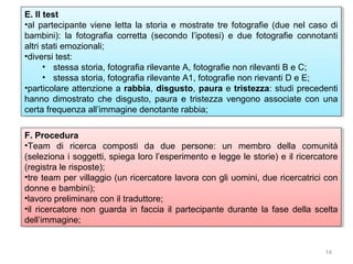E. Il test
E. Il test
••al partecipante viene letta la storia e mostrate tre fotografie (due nel caso di
al partecipante viene letta la storia e mostrate tre fotografie (due nel caso di
bambini): la fotografia corretta (secondo l’ipotesi) e due fotografie connotanti
bambini): la fotografia corretta (secondo l’ipotesi) e due fotografie connotanti
altri stati emozionali;
altri stati emozionali;
••diversitest:
diversi test:
•• stessa storia, fotografia rilevante A, fotografie non rilevanti B e C;
stessa storia, fotografia rilevante A, fotografie non rilevanti B e C;
•• stessa storia, fotografia rilevante A1, fotografie non rievanti D e E;
stessa storia, fotografia rilevante A1, fotografie non rievanti D e E;
••particolare attenzione a rabbia, disgusto, paura e tristezza: studi precedenti
particolare attenzione a rabbia, disgusto, paura e tristezza: studi precedenti
hanno dimostrato che disgusto, paura e tristezza vengono associate con una
hanno dimostrato che disgusto, paura e tristezza vengono associate con una
certa frequenza all’immagine denotante rabbia;
certa frequenza all’immagine denotante rabbia;
F. Procedura
F. Procedura
••Team di ricerca composti da due persone: un membro della comunità
Team di ricerca composti da due persone: un membro della comunità
(seleziona i i soggetti, spiega loro l’esperimento e legge le storie) e ililricercatore
(seleziona soggetti, spiega loro l’esperimento e legge le storie) e ricercatore
(registra le risposte);
(registra le risposte);
••tre team per villaggio (un ricercatore lavora con gli uomini, due ricercatrici con
tre team per villaggio (un ricercatore lavora con gli uomini, due ricercatrici con
donne e bambini);
donne e bambini);
••lavoropreliminare con ililtraduttore;
lavoro preliminare con traduttore;
••il ricercatore non guarda in faccia ilil partecipante durante la fase della scelta
il ricercatore non guarda in faccia partecipante durante la fase della scelta
dell’immagine;
dell’immagine;

14

 