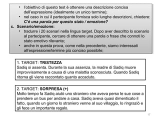 •• l’obiettivo di questo test è ottenere una descrizione concisa
l’obiettivo di questo test è ottenere una descrizione concisa
dell’espressione (idealmente un unico termine);
dell’espressione (idealmente un unico termine);
•• nel caso in cui ililpartecipante fornisca solo lunghe descrizioni, chiedere:
nel caso in cui partecipante fornisca solo lunghe descrizioni, chiedere:
C’è una parola per questo stato / /emozione?
C’è una parola per questo stato emozione?
c. Scenario/emozione:
c. Scenario/emozione:
•• tradurre i i20 scenari nella lingua target. Dopo aver descritto lo scenario
tradurre 20 scenari nella lingua target. Dopo aver descritto lo scenario
al partecipante, cercare di ottenere una parola o frase che connoti lo
al partecipante, cercare di ottenere una parola o frase che connoti lo
stato emotivo rilevante;
stato emotivo rilevante;
•• anche in questa prova, come nella precedente, siamo interessati
anche in questa prova, come nella precedente, siamo interessati
all’espressione/termine più conciso possibile;
all’espressione/termine più conciso possibile;
1. TARGET: TRISTEZZA
Sadiq si assenta. Durante la sua assenza, la madre di Sadiq muore
improvvisamente a causa di una malattia sconosciuta. Quando Sadiq
ritorna gli viene raccontato quanto accaduto.
2. TARGET: SORPRESA (+)
Molto tempo fa Sadiq aiutò uno straniero che aveva perso le sue cose a
prendere un bus per andare a casa. Sadiq aveva quasi dimenticato il
fatto, quando un giorno lo straniero venne al suo villaggio, lo ringraziò e
gli fece un importante regalo.
17

 