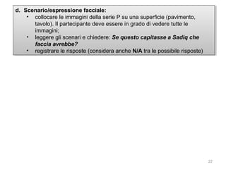 d. Scenario/espressione facciale:
d. Scenario/espressione facciale:
•• collocare le immagini della serie P su una superficie (pavimento,
collocare le immagini della serie P su una superficie (pavimento,
tavolo). IlIlpartecipante deve essere in grado di vedere tutte le
tavolo). partecipante deve essere in grado di vedere tutte le
immagini;
immagini;
•• leggere gli scenari e chiedere: Se questo capitasse a Sadiq che
leggere gli scenari e chiedere: Se questo capitasse a Sadiq che
faccia avrebbe?
faccia avrebbe?
•• registrare le risposte (considera anche N/A tra le possibile risposte)
registrare le risposte (considera anche N/A tra le possibile risposte)

22

 