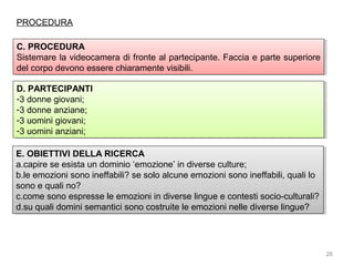 PROCEDURA
C. PROCEDURA
C. PROCEDURA
Sistemare la videocamera di fronte al partecipante. Faccia e parte superiore
Sistemare la videocamera di fronte al partecipante. Faccia e parte superiore
del corpo devono essere chiaramente visibili.
del corpo devono essere chiaramente visibili.
D. PARTECIPANTI
D. PARTECIPANTI
--3donne giovani;
3 donne giovani;
--3donne anziane;
3 donne anziane;
--3uomini giovani;
3 uomini giovani;
--3uomini anziani;
3 uomini anziani;
E. OBIETTIVI DELLA RICERCA
E. OBIETTIVI DELLA RICERCA
a.capire se esista un dominio ‘emozione’ in diverse culture;
a.capire se esista un dominio ‘emozione’ in diverse culture;
b.le emozioni sono ineffabili? se solo alcune emozioni sono ineffabili, quali lo
b.le emozioni sono ineffabili? se solo alcune emozioni sono ineffabili, quali lo
sono e quali no?
sono e quali no?
c.come sono espresse le emozioni in diverse lingue e contesti socio-culturali?
c.come sono espresse le emozioni in diverse lingue e contesti socio-culturali?
d.su quali domini semantici sono costruite le emozioni nelle diverse lingue?
d.su quali domini semantici sono costruite le emozioni nelle diverse lingue?

26

 